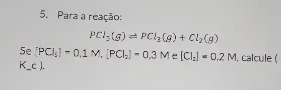 5. Para a reação:
PCl_(5)(g)leftharpoons PCl_(3)(g)+Cl_(2)(g)
Se[PCl_(5)]=0,1M,[PCl_(3)]=0,3M e [Cl_(2)]=0,2M , calcule (
K_(-)c)