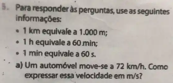 5. Para responder às perguntas,use as seguintes
informações:
1 km equivale m;
160.min;
1 min equivale a 60 s.
a) Um se a 72km/h
expressar essa velocida ie em m/s