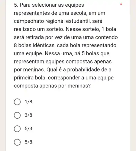 5. Para selecionar as equipes
representantes de uma escola, em um
campeonato regional l estudantil, será
realizado um sorteio. Nesse sorteio, 1 bola
será retirada por vez de uma urna contendo
8 bolas idênticas , cada bola representando
uma equipe . Nessa urna, há 5 bolas que
representam equipes compostas apenas
por meninas. Qual é a probabilid:ade de a
primeira bola corresponder a uma equipe
composta apenas por meninas?
1/8
3/8
5/3
5/8