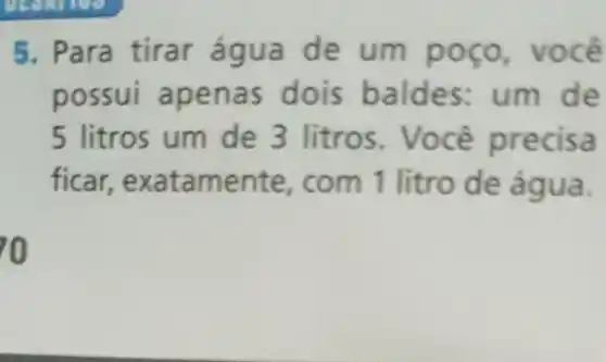 5. Para tirar água de um poço, vocé
possui apen as dois baldes: um de
5 litros um de 3 litros. Você precisa
ficar,exatame nte, com 1 litro de água.