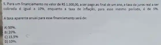 5. Para um financiamento no valor de R 1.000,00 , a ser pago ao final de um ano , a taxa de juros real a ser
cobrada é igual a 10%  enquanto a taxa de inflação, para esse mesmo período, acute (e) de 5% .
A taxa aparente anual para esse financiamento será de:
A) 50% 
B) 20% 
C) 15,5% 
D) 10% .