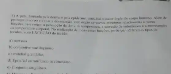 5) A pele, formada pela derme e pela epiderme constitui o maior órgão do corpo humano. Além de
proteger o corpo e evitar a dessecação, esse orgão apresenta estruturas relacionadas a outras
de temperatura corporal. Na realização de todas essas funçōes, participam diferentes tipos de
tais como: a percepção da dor e da temperaturn, a secreção de substâncias c a manutenção
lecidos, com EXCECAO do tecido:
a) nervoso
b) conjuntivo cartilaginoso.
c) epitelial glandular.
d) Epitelial estratificado pavimentoso.
e) Conjunto sanguineo.