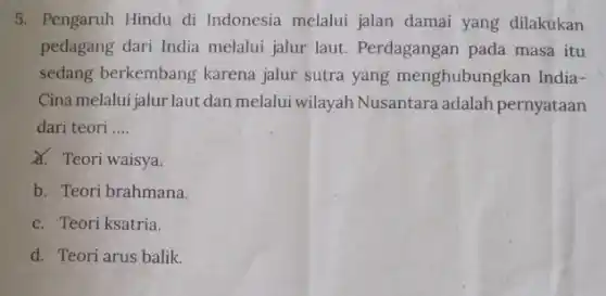 5. Pengaruh Hindu di Indonesia melalui jalan damai yang dilakukan
pedagang dari India melalui jalur laut.Perdagangan pada masa itu
sedang berkembang karena jalur sutra yang menghubungkan India-
Cina melalui jalur laut dan melalui wilayah Nusantara adalah pernyataan
dari teori __
X. Teori waisya.
b. Teori brahmana.
c. Teori ksatria.
d. Teori arus balik