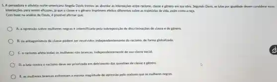 5. A pensadora e ativista norte-americana Angela Davis inovou ao abordar as interseções entre racismo, classe e gênero em sua obra. Segundo Davis, as lutas por igualdade devem considerar essas
interseçōes para serem ehcazes, já que a classe e o gênero imprimem efeitos diferentes sobre as trajetórias de vida, assim como a raça.
Com base na análise de Davis, é possivel afirmar que:
A. a opressão sobre mulheres negras é intensificada pela sobreposiçãc de discriminações de classe e de gênero.
B. os antagonismos de classe podem ser resolvidos independentemente do racismo de forma globalizada.
C. o racismo afeta todas as mulheres não brancas, independentemente de sua classe social.
D. a luta contra o racismo deve ser priorizada em detrimento das questōes de classe e gênero.
E. as mulheres brancas enfrentam a mesma magnitude de opressão pelo sexismo que as mulheres negras.