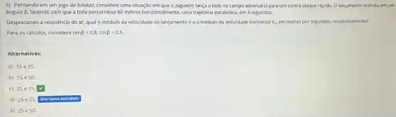 5) Pensando em um jogo de futebol, considere uma situação em que o zagueiro lança a bola no campo adversário para um contra-ataque rápido O lançamento ocorreu em um
ângulo B, fazendo com que a bola percorresse 60 metros horizontalmente, uma trajetória parabólica, em 4 segundos.
Desprezando a resistência do ar, qual o módulo da velocidade de lançamento Ve o módulo da velocidade horizontal v_(x) em metros por segundos.respectivamente?
Para os cálculos, considere senbeta =0,8;cosbeta =0,6.
Alternativas:
a) 15 e 25
b) 15e50.
c) 25e15
d) 25e25
e) 25e50