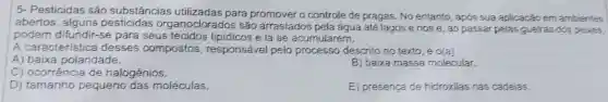 5- Pesticidas são substâncias utilizadas para promover o controle de pragas. No entanto , apos sua aplicação em ambientes
abertos, alguns organoclorados são arrastados pela água até lagos e rios e, ao passar pelas guelras dos peizes,
podem difundir-se para seus tecidos e lá se acumularem.
A característica desses compostos responsável pelo processo descrito no texto, é o(a)
A)baixa polaridade.
B) baixa massa molecular.
C) ocorrência de halogênios.
D) tamanho pequeno das moléculas.
E) presença de hidroxilas nas cadeias.