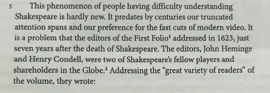 5 This phenomenon of people having difficulty understanding
Shakespeare is hardly new. It predates by centuries our truncated
attention spans and our preference for the fast cuts of modern video. It
is a problem that the editors of the First Folio 'addressed in 1623 , just
seven years after the death of Shakespeare. The editors,John Heminge
and Henry Condell were two of Shakespeare's fellow players and
shareholders in the Globe.? Addressing the "great variety of readers' of
the volume, they wrote: