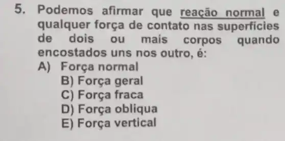 5. Podemos afirmar que reação normal e
qualquer força de contato nas superficies
de dois ou mais corpos quando
encostados uns nos outro, é:
A) F orça normal
B) Força geral
C) Força fraca
D) Força obliqua
E) Força vertical