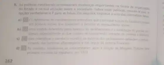 5. As politicas neoliberais promoveram mudanças importantes na forma de organizaçǎo
do Estado e na sua atuação sobre a essas politicas, assinale V para as
opçóes verdadeiras e F para as falsas. Em seguida, explique o erro das alternativas falsas.
a) square  Os defensores do neoliberalismo entendiam que a principal função do Estado era investir
em politicas sociais que ajudassem a diminuir as desigualdades sociais
b) square  Uma medida defendida pelos teoricos do neoliberalismo a estatização de grandes eme
presas, especialmente as que cuidam de saneamento extração de minénos e telefonia
c) Para intensificar o comércio mundial, os teoricos do neoliberalismo defendemo endure-
cimento das barreiras alfandegánias e das regras do sistema financeiro.
d) As medidas neoliberais se concretizaram apos a eleição de Margaret Thatcher par
primeira-ministra da Inglaterra, em 1979