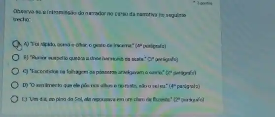 5 pontos
Observa-se a intromissão do narrador no curso da narrativa no seguinte
trecho:
A A) "Foi rápido, como o olhar, o gesto de Iracema." 4^circ  parágrafo)
B) "Rumor suspelto quebra a doce harmonia da sesta." (3^circ  parágrafo)
C) "Escondidos na folhagem os pássaros ameigavamo canto." (2^circ  parágrafo)
D) "0 sentimento que ele pôs nos olhos e no rosto, nǎo o sei eu." (4^circ  parágrafo)
E) "Um dia, ao pino do Sol, ela repousava em um claro da floresta."resta." (20 parágrafo) (2^circ