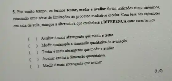 5. Por muito tempo, os termos testar, medir e avaliar foram utilizados como sinônimos,
causando uma série de limitações ao processo avaliativo escolar. Com base nas exposições
em sala de aula marque a altemativa que estabelece a DIFERENCA entre esses termos.
()
 Avaliarémais abrangente que medir e testar.
()
 Medir contempla a dimensão qualitativa da avaliação.
()
 Testarémais abrangente que medir e avaliar.
()
 Avaliar exclui a dimensão quantitativa.
()
 Medirémais abrangente que avaliar.