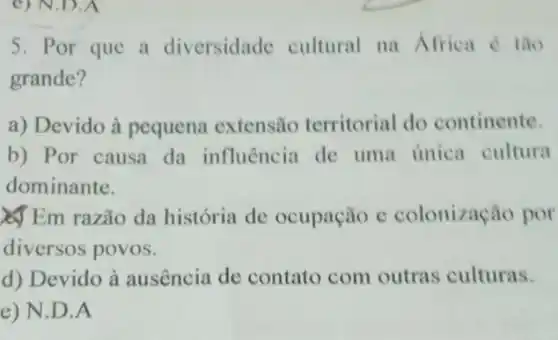 __
5. Por que a diversidade cultural na Africa é tǎo
grande?
a) Devido à pequena extensão territorial do continente.
b) Por causa da influência de uma única cultura
dominante.
Em razão da história de ocupação e colonização por
diversos povos.
d) Devido à ausência de contato com outras culturas.
e) N.D.A