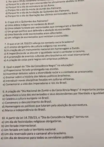 5. Por que o 20 de novembro for escomide
a) Porque foi o dia em que a escravidão foi oficialmente abolida no Brasil.
b) Porque foi o dia da assinatura da Lei Áurea.
c) Porque foi o dia da morte de Zumbi dos Palmares.
d) Porque foi o dia de fundação do Quilombo dos Palmares.
e) Porque foi o dia da libertação dos ultimos escravizados no Brasil.
6. O que erá 0 Quilombo dos Palmares?
a) Uma aldeia indigena no nordeste do Brasil.
b) Uma cidade fundada por escravizados que conseguiram a liberdade.
c) Um grupo político que defendia a abolição da escravidão.
d) Uma fazenda onde escravizados eram alforriados.
e) Um refúgio de escravizados que resistiam à escravidão.
7. O que a Lei 14.759/23 reforça no contexto social brasileiro?
a) O ensino obrigatório de cultura indigena nas escolas.
b) A criação de um monumento nacional em homenagem a Zumbi.
c) A importância de se discutir a igualdade racial e combater o racismo.
d) A promoção de eventos culturais afro -brasileiros em nível internacional.
e) A criação de cotas para negros em empresas públicas.
8. Qual o papel do "Dia da Consciência Negra" na educação?
a) Proporcionar feriado prolongado nas escolas.
b) Incentivar debates sobre a diversidade racial e o combate ao preconceito.
c) Ensinar sobre a história dos líderes políticos brasileiros.
d) Introduzir novas disciplinas focadas em culturas africanas.
e) Comemorar a vida dos imperadores e reis do Brasil.
9. A criação do "Dia Nacional de Zumbi e da Consciência Negra" é importante porqu
a) Reconhece a luta dos escravizados e seus descendentes por liberdade e igualdad
b) Celebra a cultura europeia no Brasil.
c) Comemora o descobrimento do Brasil.
d) Homenageia os politicos que lutaram pela abolição da escravatura.
e) Marca a independência do Brasil.
10. A partir da Lei 14.759/23 , "Dia da Consciência Negra" tornou-se:
a) Um dia de festividades religiosas obrigatórias.
b) Um feriado internacional.
c) Um feriado em todo o território nacional.
d) Um dia reservado para o carnaval afro -brasileiro.
e) Um dia de descanso para todos os servidores públicos.