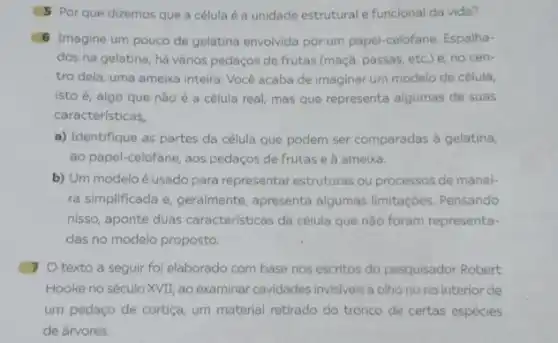 5 Porque dizemos que a célula é a unidade estrutural e funcional da vida?
6 Imagine um pouco de gelatina envolvida por um papel-celofane. Espalha-
dos na gelatina, há vários pedaços de frutas (maçã, passas, etc.)e, no cen-
tro dela, uma ameixa inteira. Você acaba de imaginar um modelo de célula,
isto é, algo que nǎo é a célula real, mas que representa algumas de suas
características,
a) Identifique as partes da célula que podem ser comparadas à gelatina,
ao papel-celofane, aos pedaços de frutas e à ameixa.
b) Um modeloé usado para representar estruturas ou processos de manei-
ra simplificada e, geralmente apresenta algumas limitações Pensando
nisso, aponte duas caracteristicas da célula que não foram representa-
das no modelo proposto.
7 O texto a seguir foi elaborado com base nos escritos do pesquisador Robert
Hooke no século XVII ao examinar cavidades invisivels a olho nu no interior de
um pedaço de cortiça um material retirado do tronco de certas espécies
de árvores: