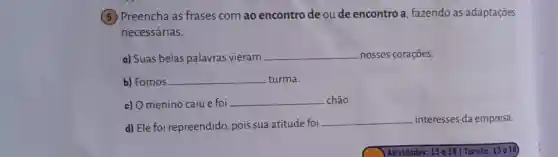 5 Preencha as frases com ao encontro de ou de encontro a fazendo as adaptações
necessárias.
a) Suas belas palavras vieram __ nossos corações.
b) Fomos __ turma.
c) O menino caiu e foi __ chão.
d) Ele foi repreendido, pois sua atitude foi
__ interesses da empresa.