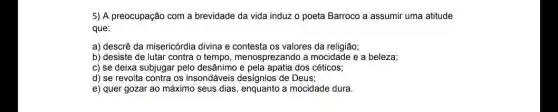 5) A preocupação com a brevidade da vida induz o poeta Barroco a assumir uma atitude
que:
a) descrê da misericórdia divina e contesta os valores da religião;
b) desiste de lutar contra o tempo, menosprezando a mocidade e a beleza;
c) se deixa subjugai pelo desânimo dos céticos;
d) se revolta contra os insondáveis desígnios de Deus;
e) quer gozar ao máximo seus dias a mocidade dura.