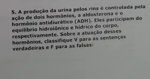 5. A produção da urina pelos rins é controlada pela
ação de dois hormônios a aldosterona e o
hormônio antidiurético (ADH)
Eles participam do
equilibrio hidroiônico e hídrico do corpo,
respective mente. Sobre a atuação desses
hormônios, classifique V para as sentenças
verdadeiras e F para as falsas: