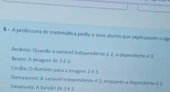 5- A professora de matemática pediu a seus alunos que explicassem o sig
Andreia: Quando a variável independente
acute (e)2, a dependente é3.
Bruno: A imagem de 3acute (e)2
Cecilia: 0 domínio para a imagem 2acute (e)3
Damasceno: A variável independente acute (e)3
enquanto a dependente acute (e)2
Emanuela: A funçáo de 3acute (e)2