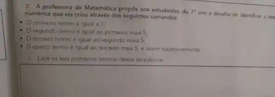 5. A professora de Matemática propôs aos estudantes do
7^circ 
ano o desafio de identificar a seg numérica que ela criou através dos seguintes comandos:
primeiro termo é igual a 1;
segundo termo é igual ao primeiro mais 5;
.
terceiro termo é igual ao segundo mais 5;
quarto termo é igual ao terceiro mais 5 e assim sucessivamente.
a. Liste os seis primeiros termos dessa sequência.