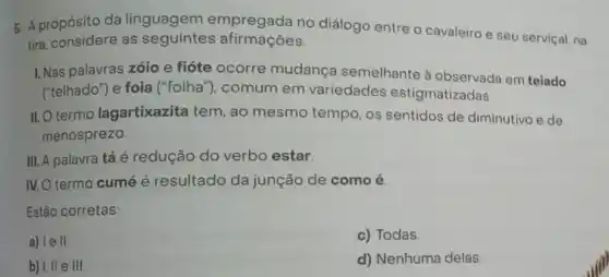 5. A propósito da linguagem empregada no diálogo entre o cavaleiro e seu serviçal, na
tira, considere as seguintes afirmações
I. Nas palavras zóio e fióte ocorre mudança semelhante à observada em teiado
("telhado") e foia ("folha ), comum em variedades estigmatizadas
II.O termo lagartixazita tem, ao mesmo tempo, os sentidos de diminutivo e de
menosprezo
III. A palavra tá é redução do verbo estar.
IV. O termo cumé é resultado da junção de como é.
Estão corretas:
a) le II
c) Todas
b) I, II e III
d) Nenhuma delas.