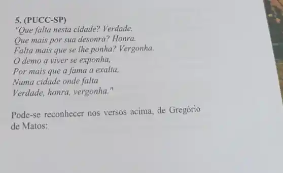 5. (PUCC-SP)
"Que falta nesta cidade? Verdade.
Que mais por sua desonra? Honra.
Falta mais que se lhe ponha Vergonha.
demo a viver se exponha,
Por mais que a fama a exalta,
Numa cidade onde falta
Verdade, honra.vergonha."
Pode-se reconhecer nos versos acima, de Gregório
de Matos: