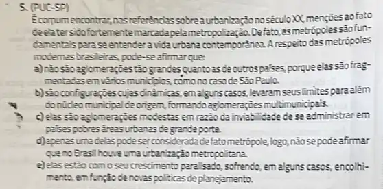 5. (PUC
Econumencontras,nas referencias sobreaurbanização no séculoxX.mençoesaofato
deelater sidofortementemarcadapela Defato, asmetrópoles
comentaispara seentender a vidaurbana contemporánea A respeito das metrópoles
modernes bresleiras, pode -seafitmarque:
a)nào sôoaglomerappestão grandesquantozsde outrospases porqueelas sao frag-
mentadzsem vários municipios, comonocasode Sao Paulo.
b) saoconfiguraçjescujas dinamicas, emalgunscasos levaram seuslimites parazlém
dontideomunicipalde origen, formando aglomeraçjoes multimunicipais
c) elas sao aglomeraçies modestas em razio da inviablidade de se administrarem
palsespobres areasurbanas degrandeporte.
d) apenasumadelaspode serconsideradadefato metrópole,logo, não sepode afirmar
quenoBrasil houveuma urbenizaçãometropolitana
e) elas estio comoseu crescimento para isado sofrendo, em alguns casos encolhi-
mento, emfunjaodenovas politicas deplanejamento.