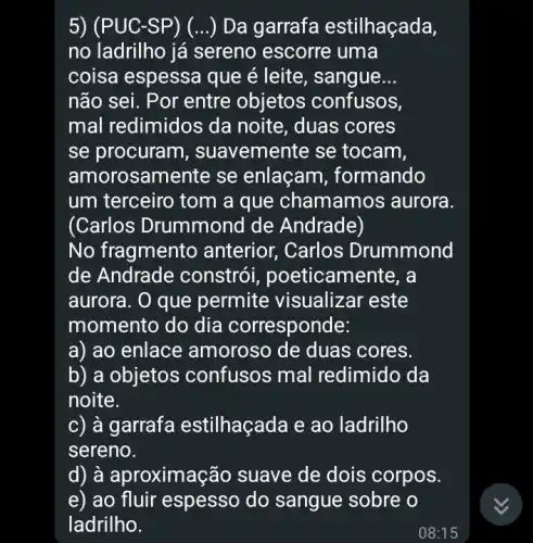 5) (PUC-SP ) (...) Da garrafa estilhaçada,
no ladrilho já sereno escorre i uma
coisa espessa que é leite , sangue __
não sei. Por entre objetos confusos,
mal redimidos da noite, duas cores
se procuram , suavemente se tocam,
amorosamente se enlaçam , formando
um terceiro tom a que chamamc is aurora.
(Carlos Drummond de Andrade)
No fragmento anterior, Carlos Drummond
de Andrade constrói , poeticam ente, a
aurora. O que permite visualizar 'este
momento do dia corresponde:
a) ao enlace amoroso de duas cores.
b) a objetos confusos mal redimido da
noite.
c) à garrafa estilhaçada e ao ladrilho
sereno.
d) à aproximação suave de dois corpos.
e) ao fluir espesso do sangue sobre o