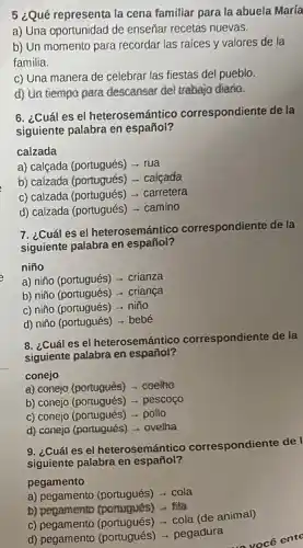 5 ¿Qué representa la cena familiar para la abuela María
a) Una oportunidad de enseñar recetas nuevas.
b) Un momento para recordar las raices y valores de la
familia.
c) Una manera de celebrar las fiestas del pueblo.
d) Un tiempo para descanser del trabajo diario.
6. ¿Cuál es el heterosemántico correspondiente de la
siguiente palabra en español?
calzada
a) calçada (portugués) - rua
b) calzada (portugués) - calcada
c) calzada (portugués)- carretera
d) calzada (portugués) - camino
7. ¿Cuál es el heterosemántico correspondiente de la
siguiente palabra en español?
niño
a) niño (portugués) -crianza
b) niño (portugués) -criança
c) niño (portugués) - niño
d) niño (portugués) - bebé
8. ¿Cuál es el heterosemánticc correspondiente de la
siguiente palabra en español?
conejo
a) conejo (portugués) - coelho
b) conejo (portugués) -pescoço
c) conejo (portugués) - poilo
d) conejo (portugués) - ovelha
9. ¿Cuál es el heterosemántico correspondiente de I
siguiente palabra en español?
pegamento
a) pegamento (portugués) - cola
b) pegamento (portugués) -fila
c) pegamento (portugués) - cola (de animal)
d) pegamento (portugués) -pegadura
você ente