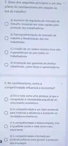 5. Quais dos seguintes princípios é um dos
pilares do neoliberalismo em relação às
leis do trabalho?
a) Aumento da regulação do mercado de
trabalho, incluindo leis mais rigidas para
proteção dos trabalhadores.
b) Desregulamen tação do mercado de
trabalho e flexibilização das leis
trabalhistas
c) Criação de um salário mínimo mais alto
e garantido por lei para todos os
trabalhadores.
d) Ampliação das garantias de direitos
trabalhistas, como férias e aposentadoria.
6. No neoliberalismo , como a
competitividade influencia a economia?
a) Ela é vista como uma ameaça, já que a
competição é considerada prejudicial ao
crescimento econômico.
b) A competitividade é um fator essencial
para melhorar a eficiência e aumentar os
resultados econômicos.
c) A competitividade é desencorajada, pois
a igualdade social é vista como mais
importante.
d) A competitividade é limitada por
politicas públicas para garantir a proteção
dos empregos.