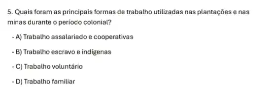 5. Quais foram as principais formas de trabalho utilizadas nas plantações e nas
minas durante o período colonial?
- A) Trabalho assalariadoe cooperativas
- B) Trabalho escravo e indigenas
C) Trabalho voluntário
D) Trabalho familiar