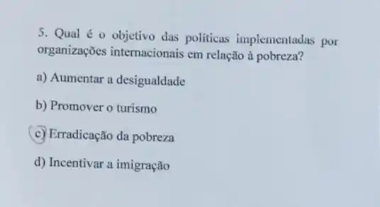 5. Qual é 0 objetivo das politicas implementadas por
organizações internacionais em relação à pobreza?
a) Aumentar a desigualdade
b) Promover o turismo
(c) Erradicação da pobreza
d) Incentivar a imigração