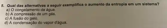 5. Qual das alternativas a seguir exemplifica o aumento da entropia em um sistema?
a) O congelamento da água.
b) A compressão de um gás.
c) A fusão do gelo.
d) A condensação do vapor d'água.