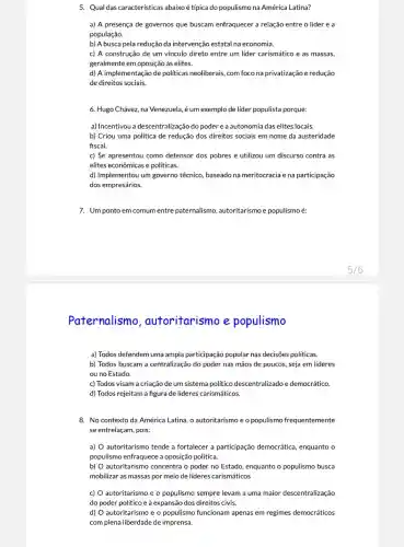 5. Qual das características abaixo é típica do populismo na América Latina?
a) A presença de governos que buscam enfraquecer a relação entre o líder e a
população.
b) A busca pela redução da intervençãc estatal na economia.
c) A construção de um vínculo direto entre um líder carismático e as massas,
geralmente em oposição às elites.
d) A implementação de politicas neoliberais, com foco na privatização e redução
de direitos sociais.
6. Hugo Chávez, na Venezuela, é um exemplo de lider populista porque:
a) Incentivou a descentralização do poder e a autonomia das elites locais.
b) Criou uma política de redução dos direitos sociais em nome da austeridade
fiscal.
c) Se apresentou como defensor dos pobres e utilizou um discurso contra as
elites econômicas e políticas.
d) Implementou um governo técnico, baseado na meritocracia e na participação
dos empresários.
7. Um ponto em comum entre paternalismo , autoritarismo e populismo é:
Paternalismo ,autoritarismo e populismo
a) Todos defendem uma ampla participação popular nas decisões politicas.
b) Todos buscam a centralização do poder nas mãos de poucos, seja em líderes
ou no Estado.
c) Todos visam a criação de um sistema politico descentralizado e democrático.
d) Todos rejeitam a figura de lideres carismáticos.
8. No contexto da América Latina, o autoritarismo e o populismo frequentemente
se entrelaçam, pois:
a) autoritarismo tende a fortalecer a participação democrática, enquanto o
populismo enfraquece a oposição política.
b) autoritarismo concentra o poder no Estado, enquanto o populismo busca
mobilizar as massas por meio de lideres carismáticos
c) O autoritarismo e o populismo sempre levam a uma maior descentralização
do poder político e à expansão dos direitos civis.
d) autoritarismo e o populismo funcionam apenas em regimes democráticos
com plena liberdade de imprensa.