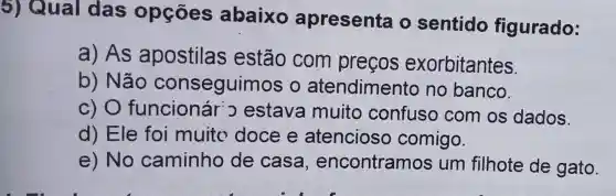 5) Qual das opçōes abaixo apresenta o sentido figurado:
a) As apostilas estão com preços exorbitantes.
b) Não conseguin los o atendimento no banco.
c) 0 funcionár o estava muito confuso com os dados.
d) Ele foi muito doce e atencioso comigo.
e) No caminho de casa , encontramos um filhote de gato.