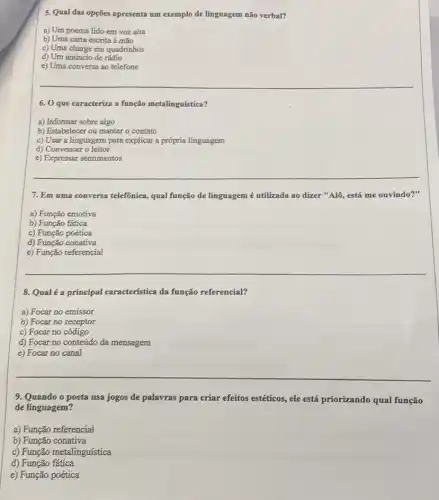 5. Qual das opções apresenta um exemplo de linguagem não verbal?
a) Um poema lido em voz alta
b) Uma carta escrita â mão
c) Uma charge em quadrinhos
d) Um anúncio de rádio
e) Uma conversa ao telefone
6. O que caracteriza a função metalinguística?
a) Informar sobre algo
b) Estabelecer ou manter o contato
c) Usar a linguagen para explicar a própria linguagem
d) Convencer o leitor
e) Expressar sentimentos
7. Em uma conversa telefônica, qual função de linguagem é utilizada ao dizer "Alô, está me ouvindo?"
a) Função emotiva
b) Função fática
c) Função poética
d) Função conativa
e) Função referencial
8. Qual é a principal característica da função referencial?
a) Focar no emissor
b) Focar no receptor
c) Focar no código
d) Focar no conteúdo da mensagem
e) Focar no canal
9. Quando o poeta usa jogos de palavras para criar efeitos estéticos , ele está priorizando qual função
de linguagem?
a) Função referencial
b) Função conativa
c) Função metalinguística
d) Função fatica
e) Função poética