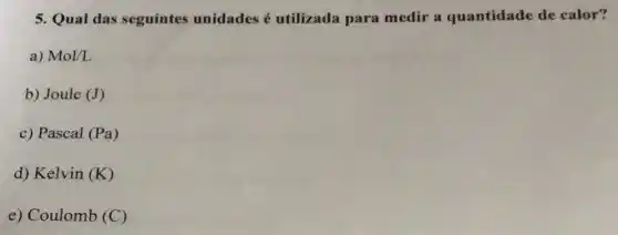 5. Qual das seguintes unidades é utilizada para medir a quantidade de calor?
a) Mol/L
b) Joule (J)
c) Pascal (Pa)
d) Kelvin (K)
e) Coulomb (C)