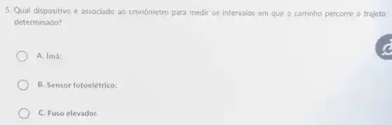 5. Qual dispositivo é associado ao cronômetro para medir os intervalos em que o carrinho percorre o trajeto
determinado?
A. ímã:
B. Sensor fotoelétrico;
C. Fuso elevador.