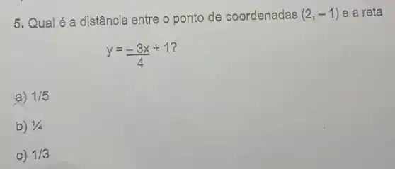 5, Qual é a distância entre o ponto de coordenadas (2,-1) e a reta
y=(-3x)/(4)+1
7
a) 1/5
b) 1/4
c) 1/3