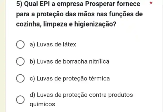 5) Qual EPI a empresa Prosperar fornece
para a proteção das mãos nas funções de
cozinha, limpeza e higienização?
a) Luvas de látex
b) Luvas de borracha nitrilica
c) Luvas de proteção térmica
d) Luvas de proteção contra produtos
químicos