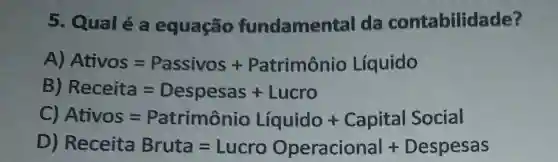 5. Qualé a equação fundamental da contabilidade?
A) Ativos=Passivos+Patrimanio Liquido
Receita=Despesas + Lucro
Ativos=Patrimanio Liquido + Capital Social
Receita Bruda=Lucro Operacional + Despesas