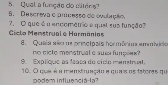 5. Qual a função do clitóris?
6. Descreva o processo de ovulação.
7. Oqueéo endométrio e qual sua função?
Ciclo Menstrual e Hormônios
8. Quais são os principais hormônios envolvido
no ciclo menstrual e suas funções?
9. Explique as fases do ciclo menstrual.
10. O que é a menstruação e quais os fatores qu
podem influenciá-la?