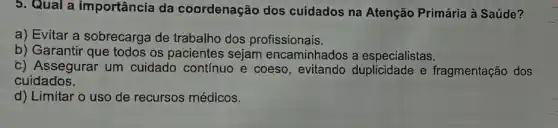 5. Qual a importância da coordenação dos cuidados na Atenção Primária à Saúde?
a) Evitar a sobrecarga de trabalho dos profissionais.
b) Garantir que todos os pacientes sejam encaminhados a especialistas.
c) Assegurar um cuidado contínuo e coeso, evitando e fragmentação dos
cuidados.
d) Limitar o uso de recursos médicos.