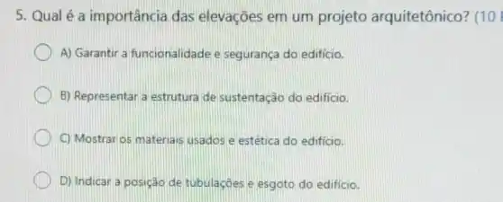 5. Qual é a importância das elevações em um projeto arquitetônico? (10
A) Garantir a funcionalidade e segurança do edificio.
B) Representar a estrutura de sustentação do edificio.
C) Mostraros materials usados e estetica do edificio.
D) Indicar a posição de tubulaçoes e esgoto do edificio.