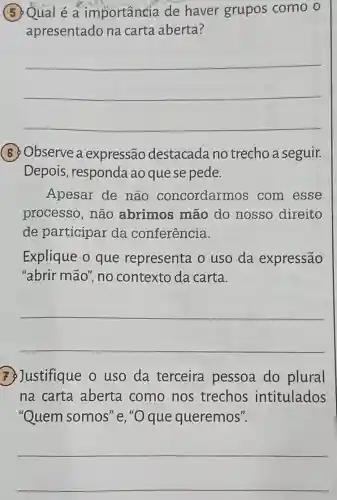 5. Qual é a importância de haver grupos como o
apresentado na carta aberta?
__
(6) Observe a expressão destacada no trecho a seguir.
Depois , responda ao que se pede.
Apesar de não concordarmos com esse
processo, não abrimos mão do nosso direito
de participar da conferência.
Explique o que representa o uso da expressão
"abrir mão", no contexto da carta.
__
7. Justifique o uso da terceira pessoa do plural
na carta aberta como nos trechos intitulados
"Quem somos "e,"O que queremos".
__