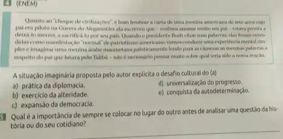 5 Qualé a importância de sempre se colocar no lugar do outro antes de analisar uma questão da his-
4 (ENEM)
Quanto ao "choque de civilizaçoes", é bom lembrar a carta de uma menina americana de sete anos cujo
pai era piloto na Guerra do Meganistão: ela escreveu que =embora amasse muito seu pal -estava pronta a
deixá-lo morrer, a sucrifica-lo por seu pais. Quando o presidente Bush citou suas palavras clas foram enten-
didas como manifestação ","ormal" de patriotismo americano; vamos conduziruma experiencia mental sim-
plese imaginar uma menina drabe maometana pateticamente lendo para as cameras as mesmas palavras a
respeito do pai que lutava pelo Taliba-nào é necessario pensar muito sobre qual teria sido a nossa reação.
A situação imaginária proposta pelo autor explicita o desafio cultural do (a)
a) prática da diplomacia.
d) universalização do progresso.
b) exercício da alteridade.
e) conquista da autodeterminação.
c) expansão da democracia.
tória ou do seu cotidiano?