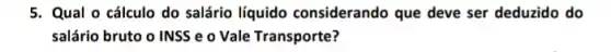 5. Qual o cálculo do salário líquido considerando que deve ser deduzido do
salário bruto o INSS e o Vale Transporte?