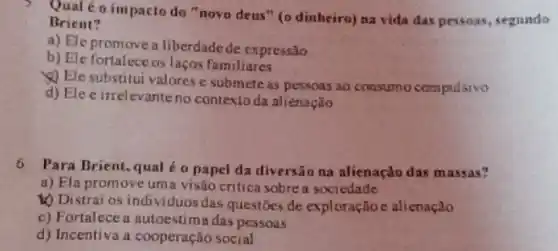 5. Qual é o impacto do "novo deus "(0 dinbeiro) na vida das pessoas, segundo
Brient?
a) Ele promovea liberdade de expressão
El
b) Ele fortaleceos laços familiares
Ele substitui valores e submete as pessoas ao consumo compulsivo
d) Ele é inrelevante no contextoda alienação
6. Para Brient, qual o papel da diversão na alienaçdo das massas?
a) Ela promoveuma visão critica sobre a sociedade
Distrai os individuos das questōes de exploraçtio e alienação
c) Fortalece a autoestima das pessoas
d) Incentiva a cooperação social