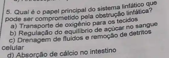 5. Qualé o papel principal do sistema que
pode ser comprom etido pela obstrução linfática?
ansporte de para os tecidos
b)do equilibrio de acúcar no sangue
C)Drenagem de fluidos e remoção de detritos
celular
d)Absorção de cálcio no intestino