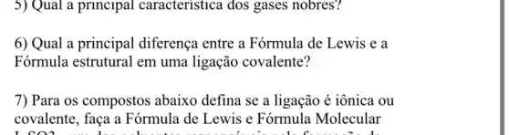 5) Qual a principal caracteristica dos gases nobres?
6) Qual a principal diferença entre a Fórmula de Lewis e a
Fórmula estrutural em uma ligação covalente?
7) Para os compostos abaixo defina se a ligação é iônica ou
covalente, faça a Fórmula de Lewis e Fórmula Molecular
I CO2 .... doan beautiful