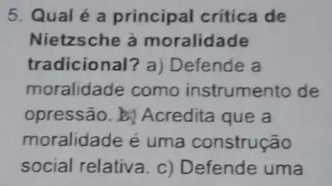 5. Qual é a principal critica de
Nietzsche à moralidade
tradicional? a)Defende a
moralidade como instrumento de
opressão. b Acredita que a
moralidade é uma construção
social relativa. c)Defende uma